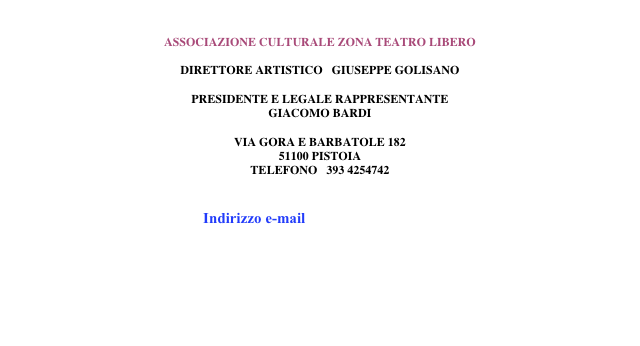 

ASSOCIAZIONE CULTURALE ZONA TEATRO LIBERO

DIRETTORE ARTISTICO   GIUSEPPE GOLISANO

PRESIDENTE E LEGALE RAPPRESENTANTE 
GIACOMO BARDI

VIA GORA E BARBATOLE 182
51100 PISTOIA
TELEFONO   393 4254742


Indirizzo e-mail   info@zonateatrolibero.com
         